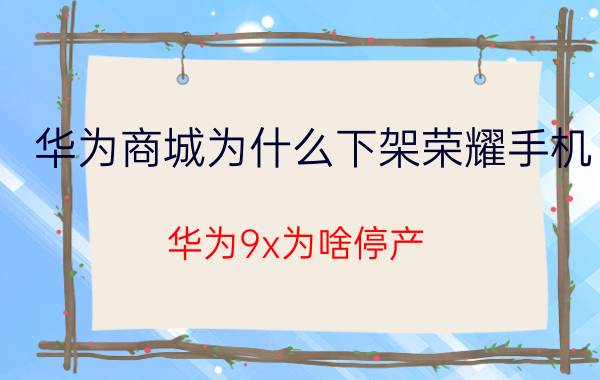 华为商城为什么下架荣耀手机 华为9x为啥停产？